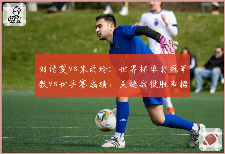 刘诗雯vs朱雨玲:世界杯单打冠军数vs世乒赛成绩,关键战役胜率揭示心理差距