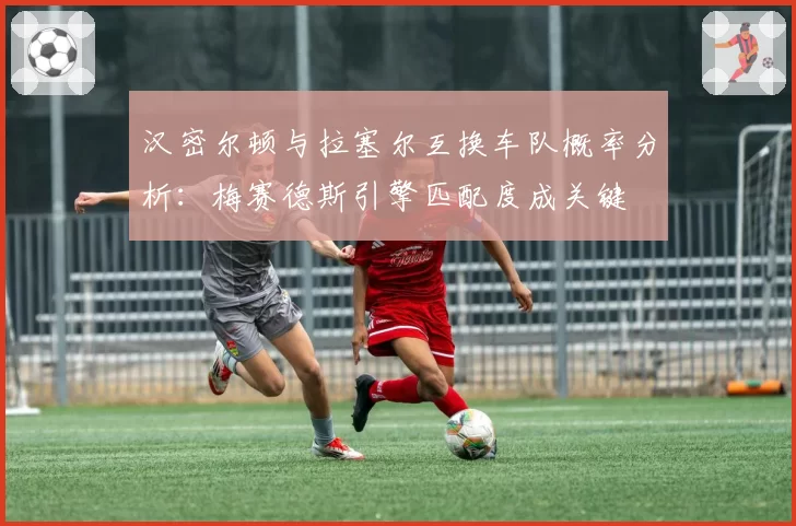 汉密尔顿与拉塞尔互换车队概率分析：梅赛德斯引擎匹配度成关键