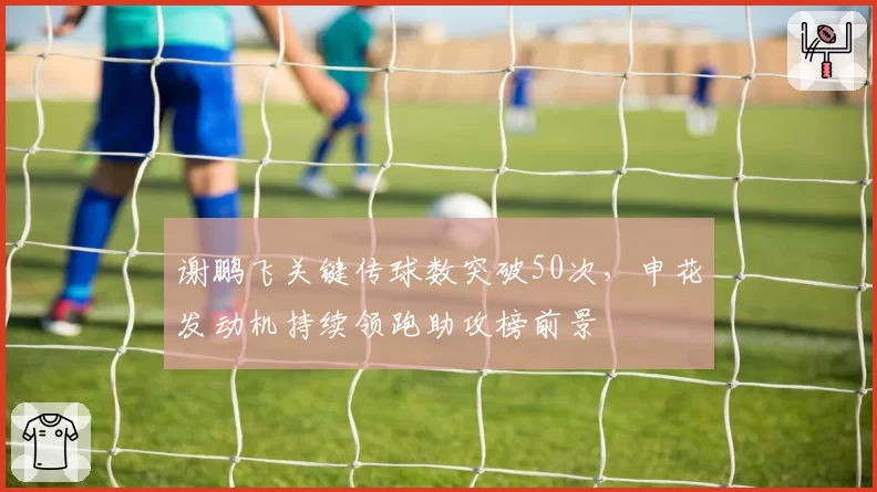 谢鹏飞关键传球数突破50次，申花发动机持续领跑助攻榜前景