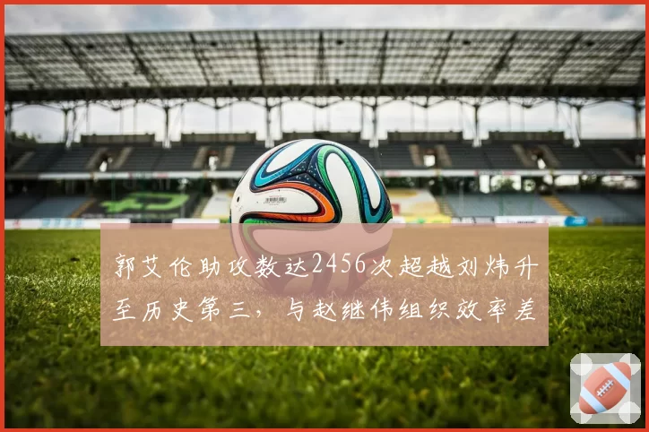 郭艾伦助攻数达2456次超越刘炜升至历史第三，与赵继伟组织效率差异显著