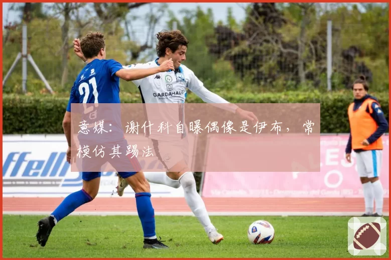 意媒：谢什科自曝偶像是伊布，常模仿其踢法