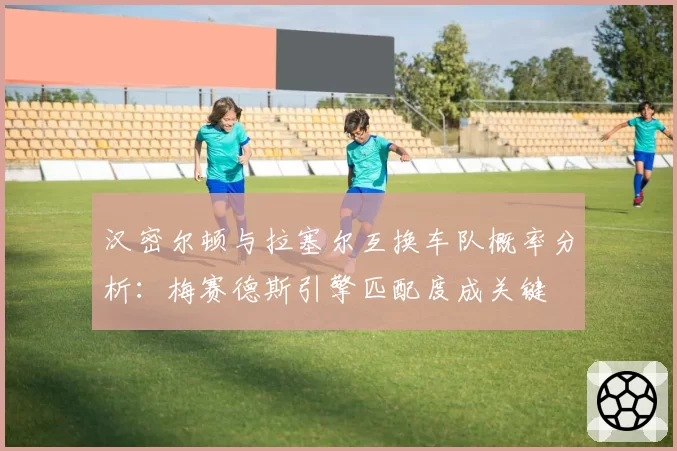 汉密尔顿与拉塞尔互换车队概率分析：梅赛德斯引擎匹配度成关键