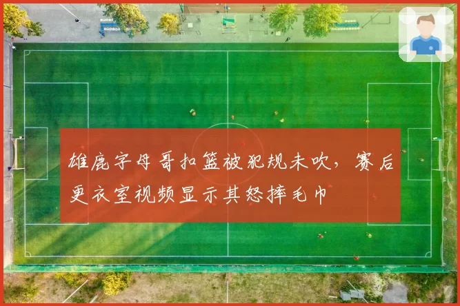 雄鹿字母哥扣篮被犯规未吹，赛后更衣室视频显示其怒摔毛巾