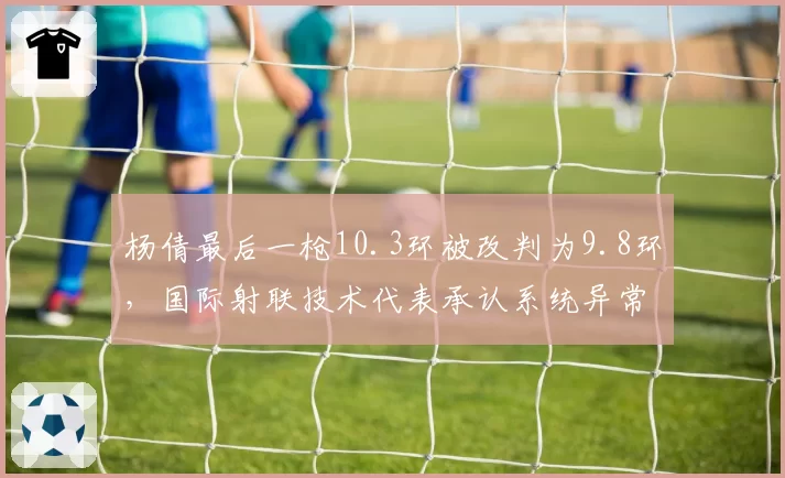 杨倩最后一枪10.3环被改判为9.8环，国际射联技术代表承认系统异常