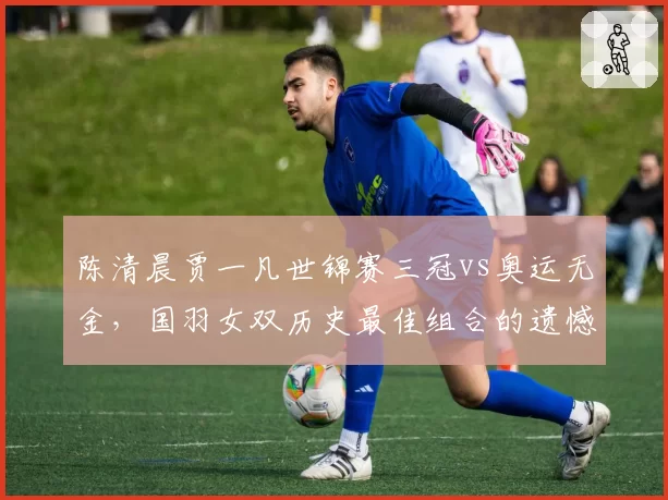 陈清晨贾一凡世锦赛三冠vs奥运无金,国羽女双历史最佳组合的遗憾