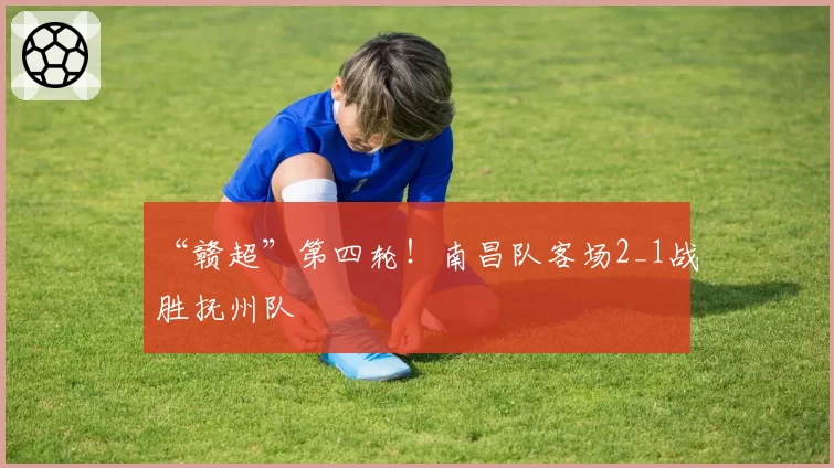 “赣超”第四轮！南昌队客场2_1战胜抚州队