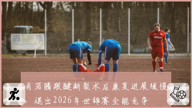 肖若腾跟腱断裂术后康复进展缓慢，退出2026年世锦赛全能竞争