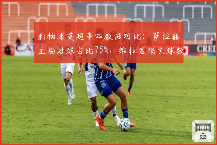 利物浦英超争四数据对比：萨拉赫主场进球占比75%，维拉客场失球数联赛第三