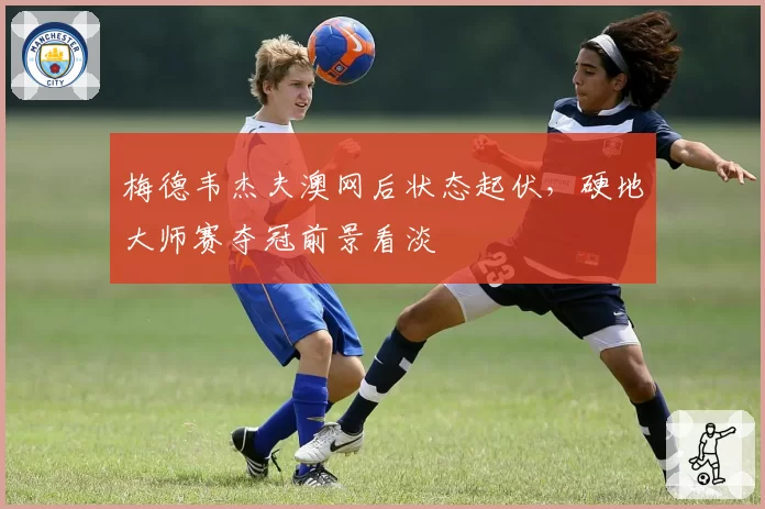 梅德韦杰夫澳网后状态起伏,硬地大师赛夺冠前景看淡