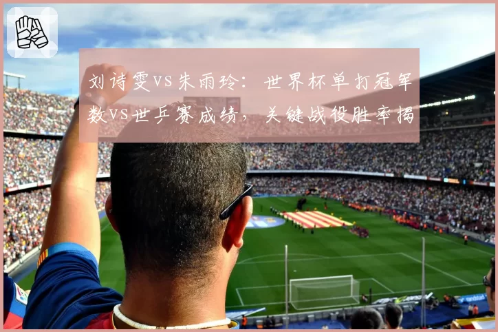 刘诗雯vs朱雨玲:世界杯单打冠军数vs世乒赛成绩,关键战役胜率揭示心理差距