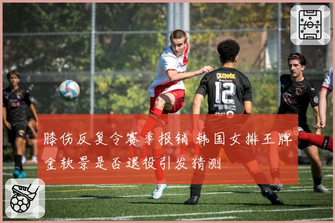 膝伤反复令赛季报销 韩国女排王牌金软景是否退役引发猜测