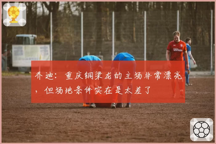 乔迪:重庆铜梁龙的主场非常漂亮,但场地条件实在是太差了
