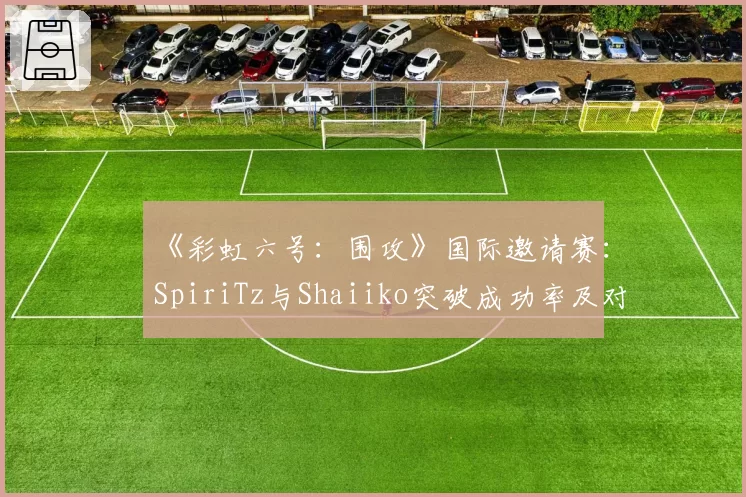 《彩虹六号:围攻》国际邀请赛:SpiriTz与Shaiiko突破成功率及对枪胜率详析