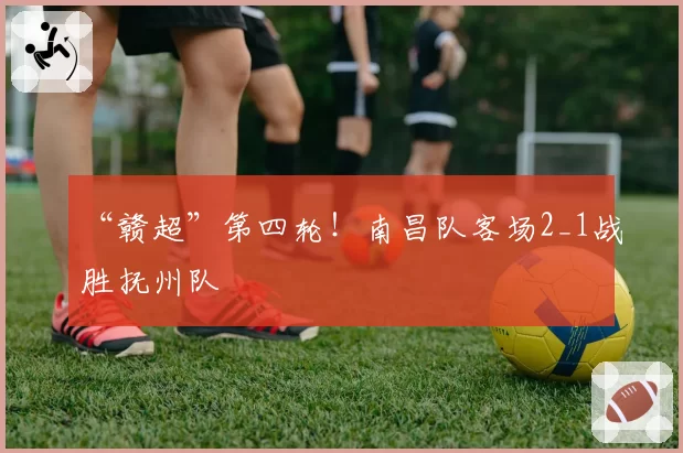 “赣超”第四轮！南昌队客场2_1战胜抚州队