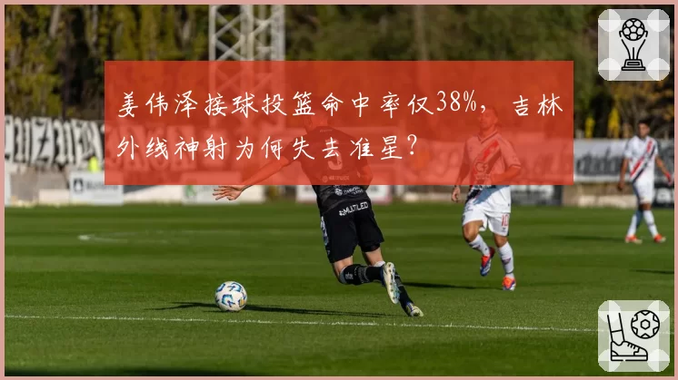 姜伟泽接球投篮命中率仅38%，吉林外线神射为何失去准星？
