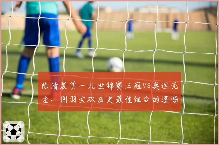陈清晨贾一凡世锦赛三冠vs奥运无金,国羽女双历史最佳组合的遗憾