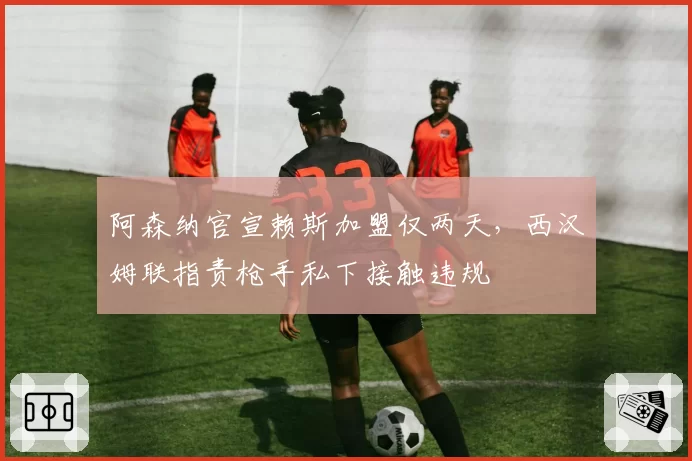 阿森纳官宣赖斯加盟仅两天，西汉姆联指责枪手私下接触违规