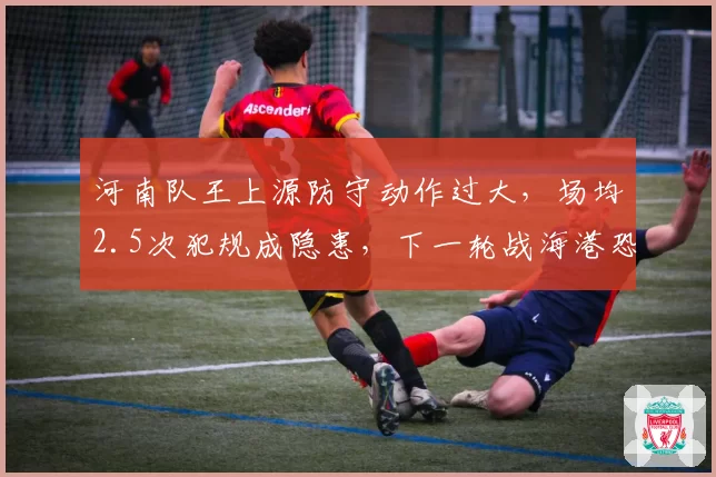 河南队王上源防守动作过大,场均2.5次犯规成隐患,下一轮战海港恐成红牌导火索?