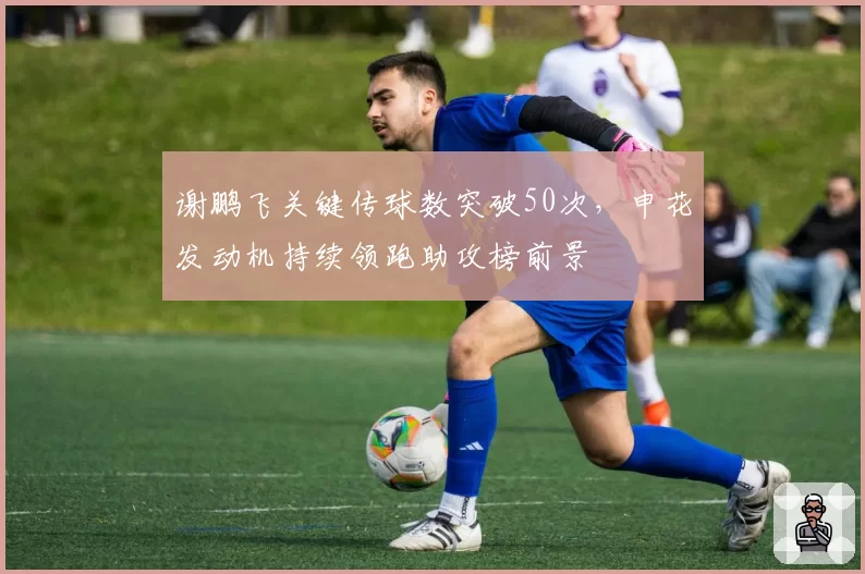 谢鹏飞关键传球数突破50次，申花发动机持续领跑助攻榜前景