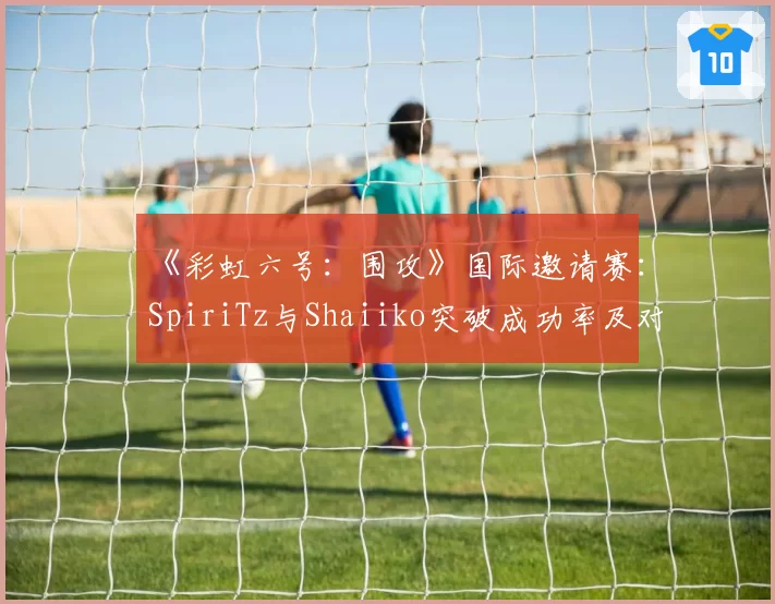 《彩虹六号:围攻》国际邀请赛:SpiriTz与Shaiiko突破成功率及对枪胜率详析