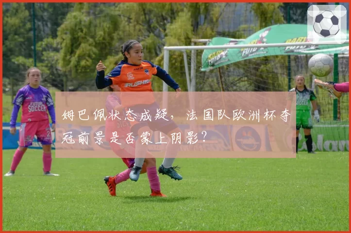 姆巴佩状态成疑,法国队欧洲杯夺冠前景是否蒙上阴影?