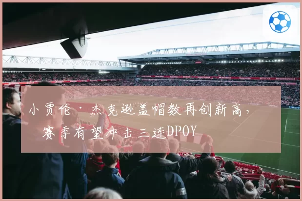 小贾伦·杰克逊盖帽数再创新高，下赛季有望冲击三连DPOY