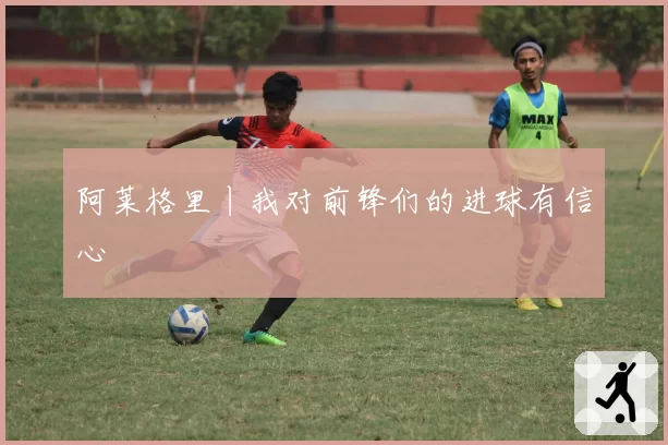 阿莱格里丨我对前锋们的进球有信心