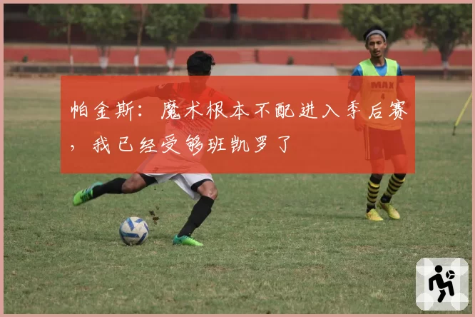 帕金斯：魔术根本不配进入季后赛，我已经受够班凯罗了