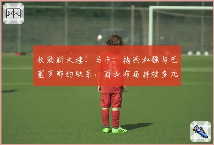 收购新大楼！马卡：梅西加强与巴塞罗那的联系，商业布局持续多元