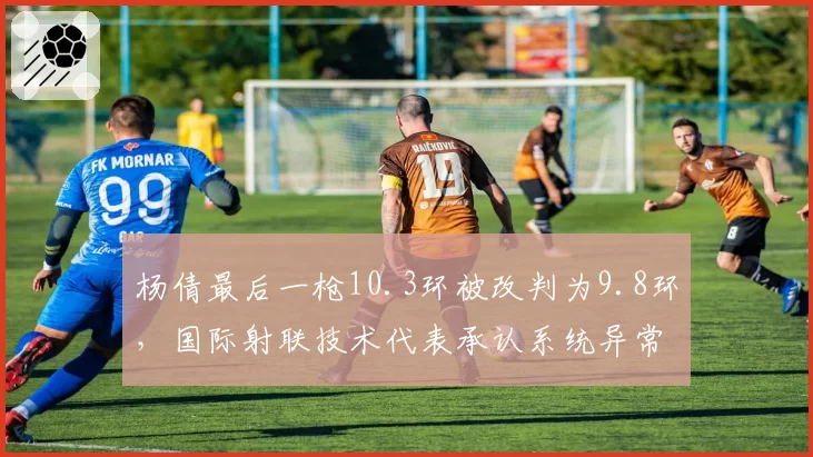 杨倩最后一枪10.3环被改判为9.8环，国际射联技术代表承认系统异常