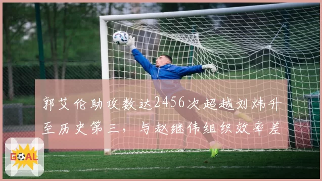 郭艾伦助攻数达2456次超越刘炜升至历史第三，与赵继伟组织效率差异显著