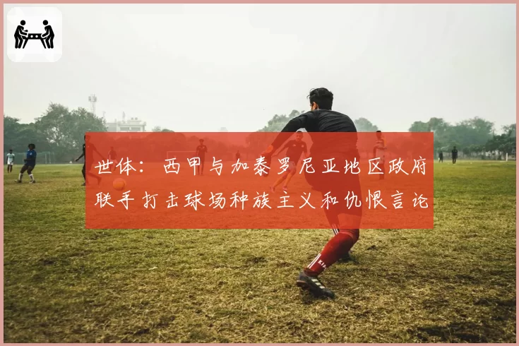 世体:西甲与加泰罗尼亚地区政府联手打击球场种族主义和仇恨言论