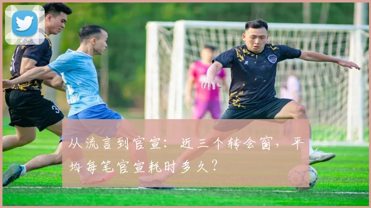 从流言到官宣：近三个转会窗，平均每笔官宣耗时多久？