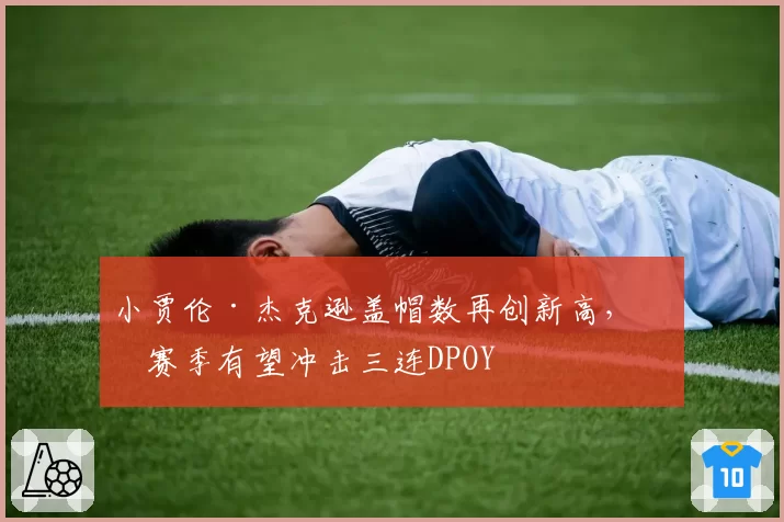 小贾伦·杰克逊盖帽数再创新高，下赛季有望冲击三连DPOY