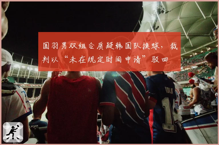 国羽男双组合质疑韩国队换球，裁判以“未在规定时间申请”驳回