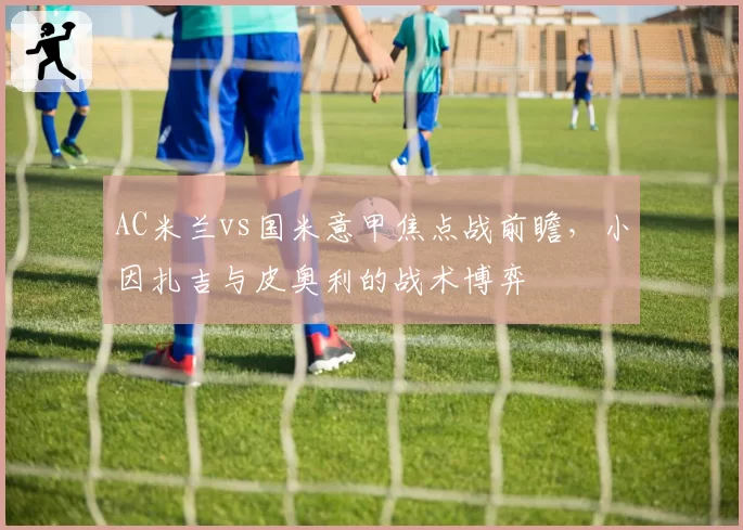 AC米兰vs国米意甲焦点战前瞻,小因扎吉与皮奥利的战术博弈